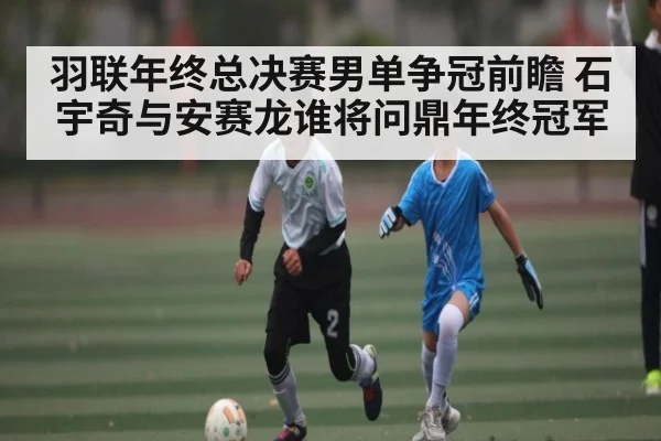 羽联年终总决赛男单争冠前瞻 石宇奇与安赛龙谁将问鼎年终冠军